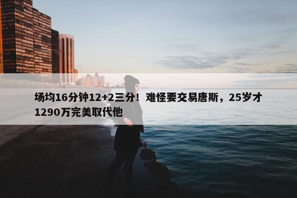 场均16分钟12+2三分！难怪要交易唐斯，25岁才1290万完美取代他