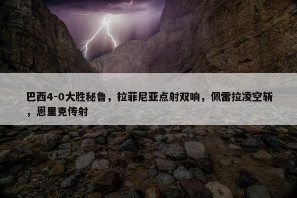 巴西4-0大胜秘鲁，拉菲尼亚点射双响，佩雷拉凌空斩，恩里克传射