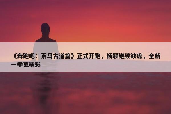 《奔跑吧：茶马古道篇》正式开跑，杨颖继续缺席，全新一季更精彩