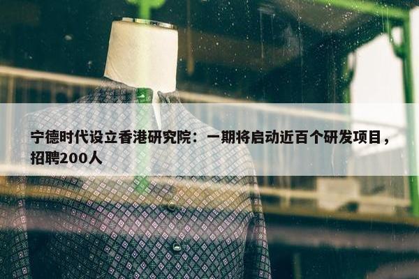 宁德时代设立香港研究院：一期将启动近百个研发项目，招聘200人