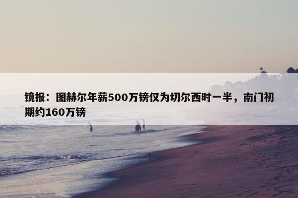 镜报：图赫尔年薪500万镑仅为切尔西时一半，南门初期约160万镑