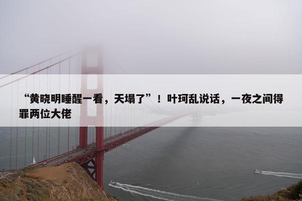 “黄晓明睡醒一看，天塌了”！叶珂乱说话，一夜之间得罪两位大佬