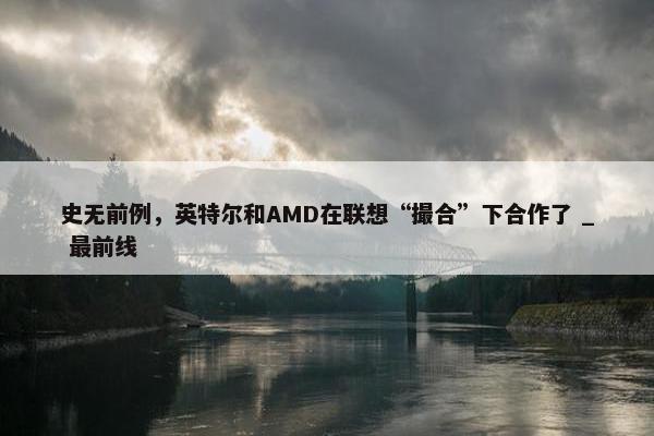 史无前例，英特尔和AMD在联想“撮合”下合作了 _ 最前线