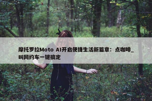 摩托罗拉Moto AI开启便捷生活新篇章：点咖啡_叫网约车一键搞定