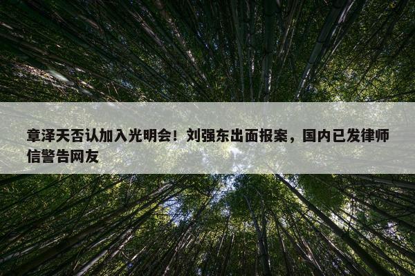 章泽天否认加入光明会！刘强东出面报案，国内已发律师信警告网友