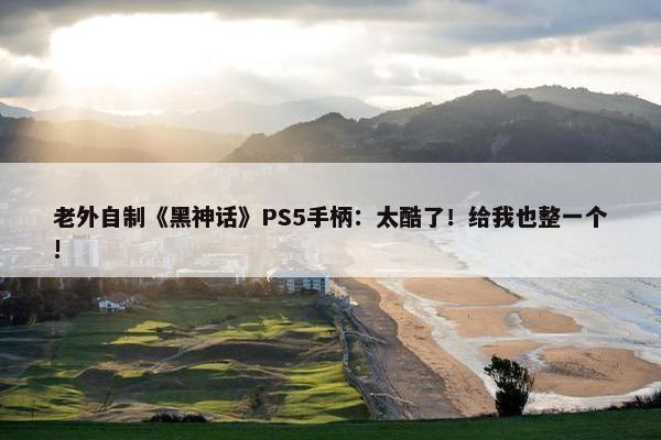 老外自制《黑神话》PS5手柄：太酷了！给我也整一个!