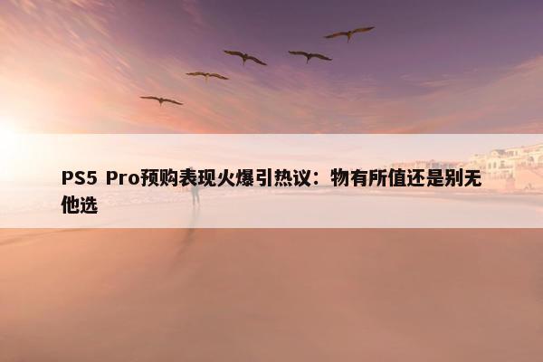 PS5 Pro预购表现火爆引热议：物有所值还是别无他选