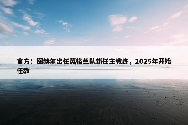 官方：图赫尔出任英格兰队新任主教练，2025年开始任教