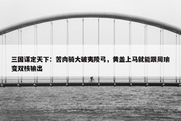 三国谋定天下：苦肉骑大破夷陵弓，黄盖上马就能跟周瑜变双核输出