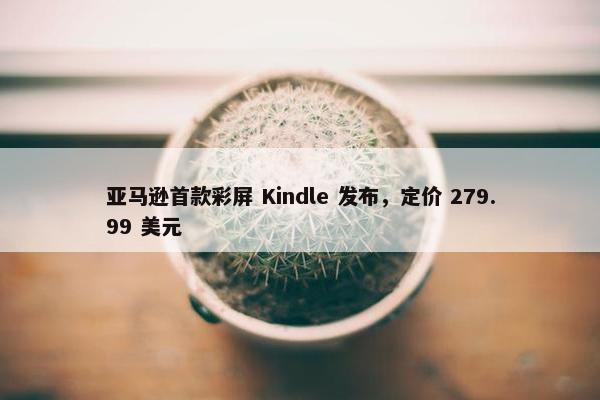 亚马逊首款彩屏 Kindle 发布，定价 279.99 美元