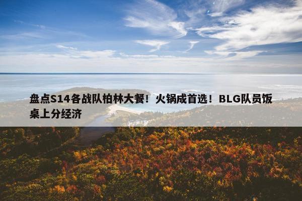 盘点S14各战队柏林大餐！火锅成首选！BLG队员饭桌上分经济