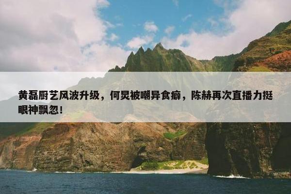 黄磊厨艺风波升级，何炅被嘲异食癖，陈赫再次直播力挺眼神飘忽！