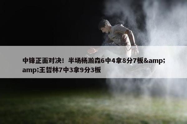 中锋正面对决！半场杨瀚森6中4拿8分7板&王哲林7中3拿9分3板