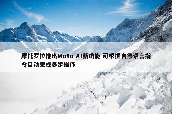 摩托罗拉推出Moto AI新功能 可根据自然语言指令自动完成多步操作