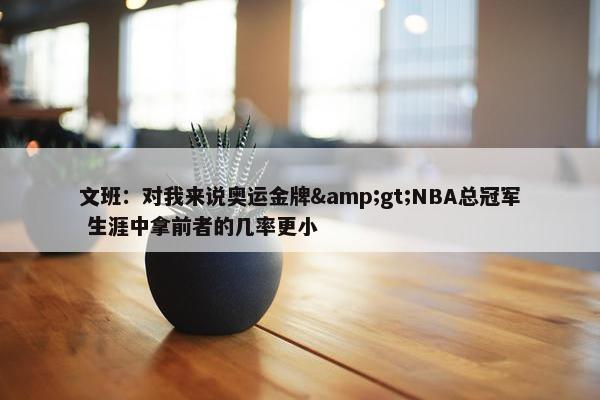 文班：对我来说奥运金牌&gt;NBA总冠军 生涯中拿前者的几率更小