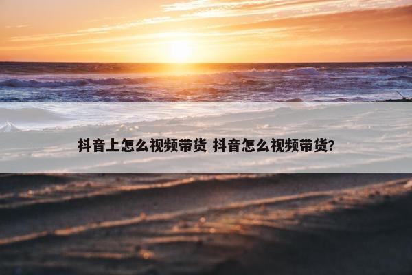 抖音上怎么视频带货 抖音怎么视频带货?