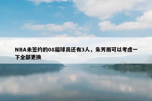 NBA未签约的08届球员还有3人，朱芳雨可以考虑一下全部更换