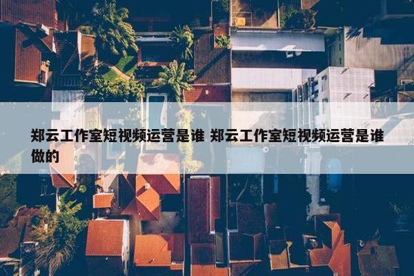 郑云工作室短视频运营是谁 郑云工作室短视频运营是谁做的