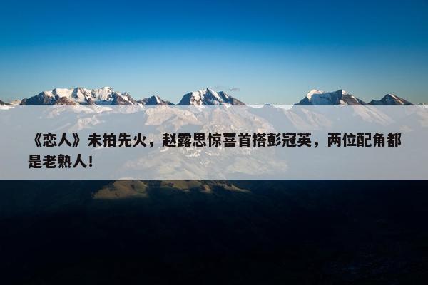 《恋人》未拍先火，赵露思惊喜首搭彭冠英，两位配角都是老熟人！