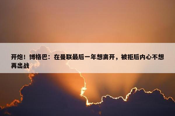 开炮！博格巴：在曼联最后一年想离开，被拒后内心不想再出战