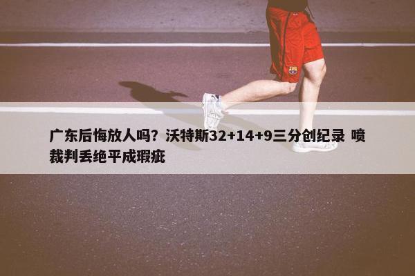 广东后悔放人吗？沃特斯32+14+9三分创纪录 喷裁判丢绝平成瑕疵