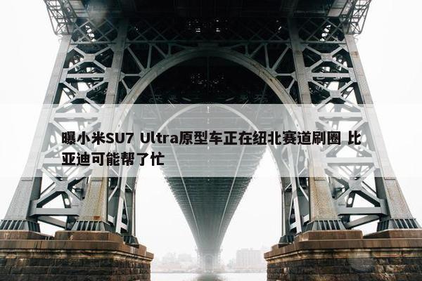 曝小米SU7 Ultra原型车正在纽北赛道刷圈 比亚迪可能帮了忙