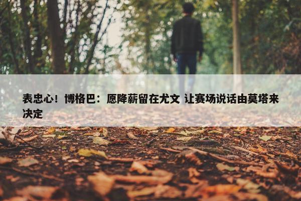 表忠心！博格巴：愿降薪留在尤文 让赛场说话由莫塔来决定