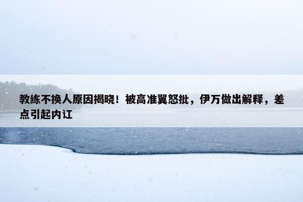 教练不换人原因揭晓！被高准翼怒批，伊万做出解释，差点引起内讧