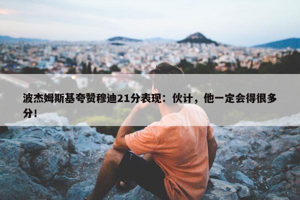 波杰姆斯基夸赞穆迪21分表现：伙计，他一定会得很多分！