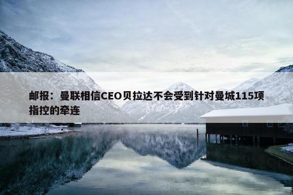 邮报：曼联相信CEO贝拉达不会受到针对曼城115项指控的牵连