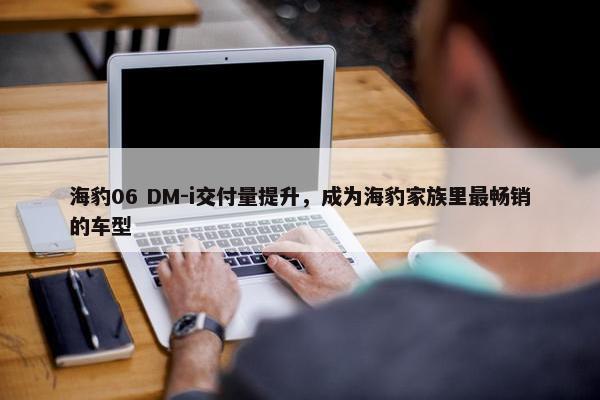 海豹06 DM-i交付量提升，成为海豹家族里最畅销的车型