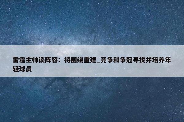 雷霆主帅谈阵容：将围绕重建_竞争和争冠寻找并培养年轻球员