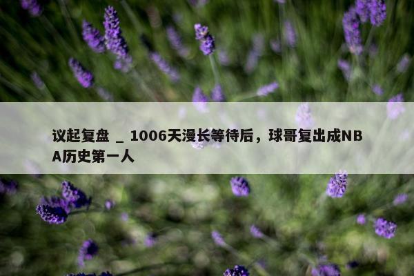 议起复盘 _ 1006天漫长等待后，球哥复出成NBA历史第一人