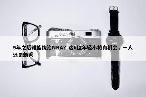 5年之后谁能统治NBA？这6位年轻小将有机会，一人还是新秀