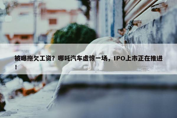 被曝拖欠工资？哪吒汽车虚惊一场，IPO上市正在推进！