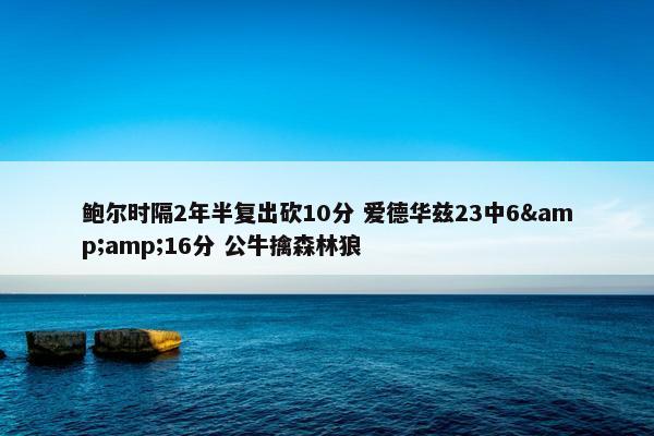 鲍尔时隔2年半复出砍10分 爱德华兹23中6&16分 公牛擒森林狼