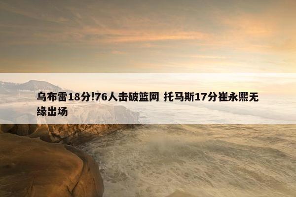 乌布雷18分!76人击破篮网 托马斯17分崔永熙无缘出场