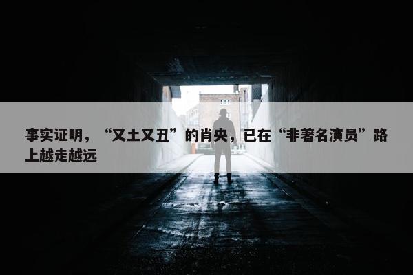 事实证明，“又土又丑”的肖央，已在“非著名演员”路上越走越远