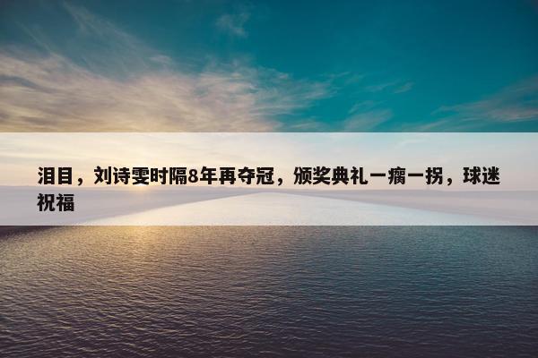 泪目，刘诗雯时隔8年再夺冠，颁奖典礼一瘸一拐，球迷祝福