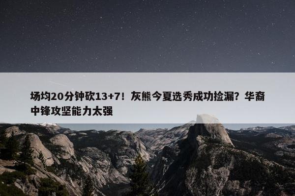 场均20分钟砍13+7！灰熊今夏选秀成功捡漏？华裔中锋攻坚能力太强