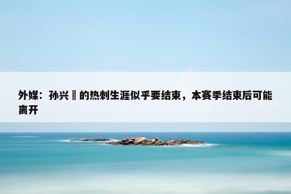 外媒：孙兴慜的热刺生涯似乎要结束，本赛季结束后可能离开