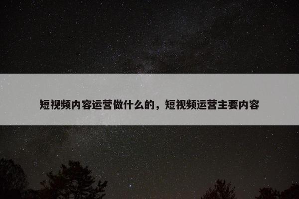 短视频内容运营做什么的，短视频运营主要内容