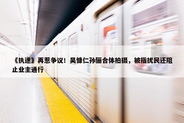 《执迷》再惹争议！吴慷仁孙俪合体拍摄，被指扰民还阻止业主通行