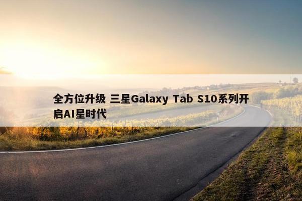 全方位升级 三星Galaxy Tab S10系列开启AI星时代