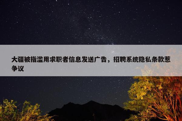 大疆被指滥用求职者信息发送广告，招聘系统隐私条款惹争议