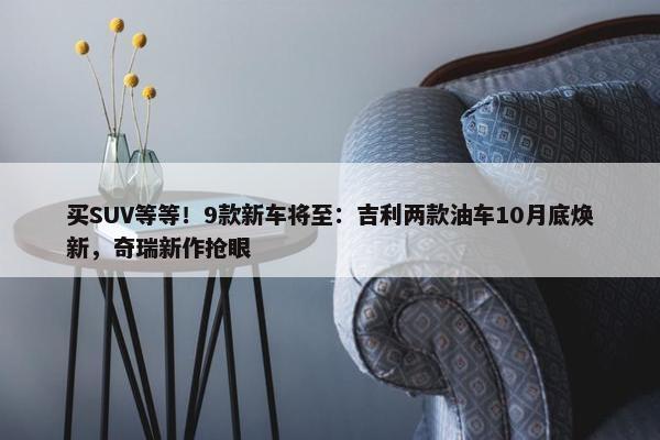 买SUV等等！9款新车将至：吉利两款油车10月底焕新，奇瑞新作抢眼