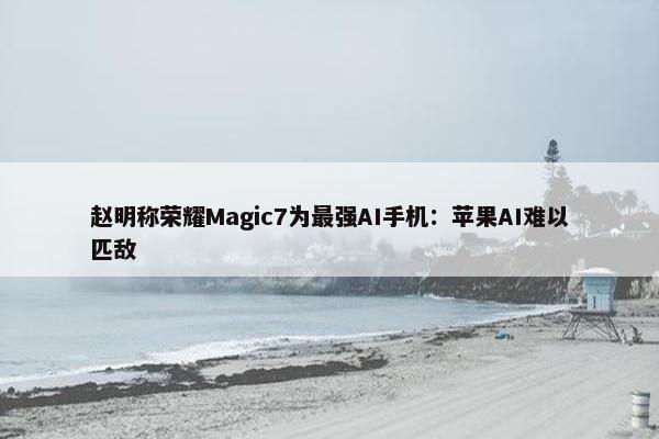 赵明称荣耀Magic7为最强AI手机：苹果AI难以匹敌