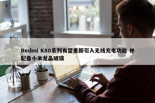 Redmi K80系列有望重新引入无线充电功能 并配备小米龙晶玻璃