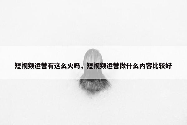 短视频运营有这么火吗，短视频运营做什么内容比较好