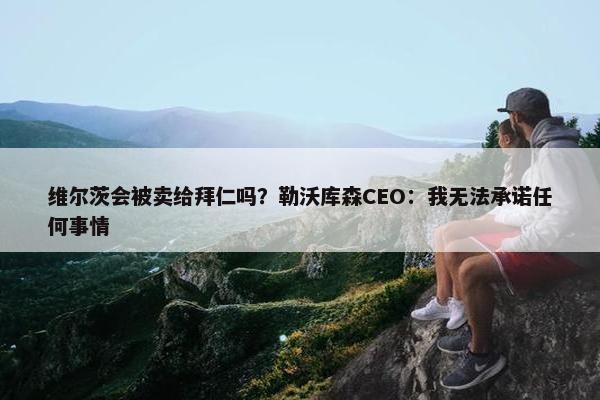 维尔茨会被卖给拜仁吗？勒沃库森CEO：我无法承诺任何事情